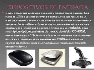    sirven para introd ucir d atos a la com putad ora para su proceso. L os
    d atos se leen d e los d ispositivos d e entrad a y se alm acenan en la
    m em oria central o interna. L os d ispositivos d e entrad a convierten la
    inform aci ón en se ñales eléctricas que se alm acenan en la m em oria
    central. L os d ispositivos d e entrad a típicos son los teclados, otros
    son: lápices ópticos, palancas de mando (joystick), C D-ROM,
    d iscos com pactos (CD). H oy en d ía es m uy frecuente que el usuario
    utilice un d ispositivo d e entrad a llam ad o ratón que m ueve un
    puntero electrónico sobre una pantalla que facilita la interacci ón
    usuario-m áquina.
 