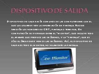 D ispositivos d e salid a m ás com unes d e las com putad oras con el
    que los usuarios ven la inform aci ón en pantalla. Recibe
    tam bi én los nom bres d e C RT, pantalla o term inal. En
    com putaci ón se d istingue entre el “m onitor”, que incluye tod o
    el aparato que prod uce las im ágenes, y la “pantalla”, que es
    sólo el área d ond e vem os las im ágenes. Así, el d ispositivo d e
    salid a es tod o el m onitor, no solam ente la pantalla.
 