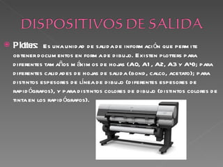    Plo rs: Es una unid ad d e salid a d e inform aci ón que perm ite
      tte
    obtener d ocum entos en form a d e d ibujo. Existen plotters para
    d iferentes tam años m áxim os d e hojas (A0, A1 , A2, A3 y A4); para
    d iferentes calid ad es d e hojas d e salid a (bond , calco, acetato); para
    d istintos espesores d e línea d e d ibujo (d iferentes espesores d e
    rapid ógrafos), y para d istintos colores d e d ibujo (d istintos colores d e
    tinta en los rapid ógrafos).
 