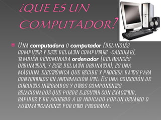    U na computadora o computador (del inglés
    computer y este del latín computare -calcular),
    también denominada ordenador (del francés
    ordinateur, y este del latín ordinator), es una
    máquina electrónica que recibe y procesa datos para
    convertirlos en información útil. E s una colección de
    circuitos integrados y otros componentes
    relacionados que puede ej   ecutar con exactitud,
    rapidez y de acuerdo a lo indicado por un usuario o
    automáticamente por otro programa.
 