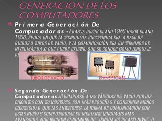    Pr i me r a Ge n e r a c i ó n De
    Co mpu t a d o r a s : Abarca desde el año 1 945 hasta el año
    1 958, época en que la tecnología electrónica era a base de
    bulbos o tubos de vacío, y la comunicación era en términos de
    nivel más baj que puede existir, que se conoce como lenguaj
                 o                                              e
    de máquina.



           TUBOS DE VACIO                 TRANSISTORES


   S e g u n d a Ge n e r a c i ó n De
    Co mpu t a d o r a s :R eemplazó a las válvulas de vacío por los
    circuitos con transistores, son más pequeñas y consumen menos
    electricidad que las anteriores, la forma de comunicación con
    estas nuevas computadoras es mediante lenguaj máses
 