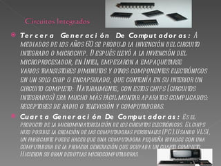    Te r c e r a Ge n e r a c i ó n De Co mpu t a d o r a s : A
    mediados de los años 60 se produj la invención del circuito
                                       o
    integrado o microchip. D espués llevó a la invención del
    microprocesador, en Intel, empezaron a empaquetarse
    varios transistores diminutos y otros componentes electrónicos
    en un solo chip o encapsulado, que contenía en su interior un
    circuito completo: Naturalmente, con estos chips (circuitos
    integrados) era mucho más fácil montar aparatos complicados:
    receptores de radio o televisión y computadoras.
   Cu a r t a Ge n e r a c i ó n De Co mpu t a d o r a s : E s el
    producto de la microminiaturización de los circuitos electrónicos. E l chips
    hizo posible la creación de las computadoras personales (PC).U sando VLSI,
    un fabricante puede hacer que una computadora pequeña rivalice con una
    computadora de la primera generación que ocupaba un cuarto completo.
    H icieron su gran debut las microcomputadoras.
 
