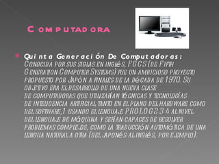C om p u tad ora

   Qu i n t a Ge n e r a c i ón De Co mpu t a d o r a s :
    Conocida por sus siglas en inglés, F G CS (de F ifth
    G eneration Computer Systems) fue un ambicioso proyecto
    propuesto por Japón a finales de la década de 1 970. Su
    objetivo era el desarrollo de una nueva clase
    de computadoras que utilizarían técnicas y tecnologías
    de inteligencia artificial tanto en el plano del hardware como
    del software,1  usando el lenguaj  e PRO LO G 2 3 4 al nivel
    del lenguaj de máquina y serían capaces de resolver
                e
    problemas complej como la traducción automática de una
                        os,
    lengua natural a otra (del j aponés al inglés, por ej emplo).
 