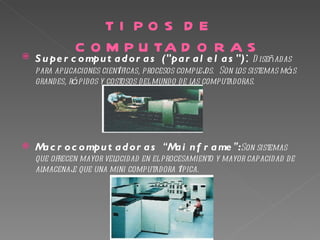 TI PO S D E
              C O M P U TA D O R A S
   S u pe r c o mpu t a d o r a s ("pa r a l e l a s ") : D iseñadas
    para aplicaciones científicas, procesos complej Son los sistemas más
                                                   os. 
    grandes, rápidos y costosos del mundo de las computadoras.




   M c r o c o mpu t a d o r a s “M i n f r a me ”:Son sistemas
     a                              a
    que ofrecen mayor velocidad en el procesamiento y mayor capacidad de
    almacenaj que una mini computadora típica.
              e
 