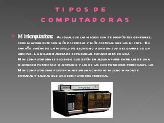 TI PO S D E
                 C O M P U TA D O R A S
   M inico pu ras: Al igual que las m icros son d e prop ósitos generales,
          m tado
    pero m ayorm ente son m ás pod erosas y m ás costosas que las m icros. En
    tam año varían d e un m od elo d e escritorio a una unid ad d el grand e d e un
    archivo. L a m ejor m anera d e explicar las capacid ad es d e una
    M inicom putad ora es d iciend o que están en alguna parte entre las d e una
    m acrocom putad ora o m ainfram e y las d e las com putad oras personales. las
    M inicom putad oras pued en m anejar una cantid ad m ucho m ayor d e
    entrad as y salid as que una com putad ora personal.

 
 