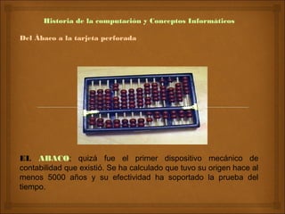 Historia de la computación y Conceptos Informáticos

Del Ábaco a la tarjeta perforada




EL ABACO; quizá fue el primer dispositivo mecánico de
contabilidad que existió. Se ha calculado que tuvo su origen hace al
menos 5000 años y su efectividad ha soportado la prueba del
tiempo.
 