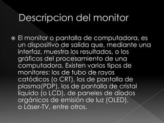    El monitor o pantalla de computadora, es
    un dispositivo de salida que, mediante una
    interfaz, muestra los resultados, o los
    gráficos del procesamiento de una
    computadora. Existen varios tipos de
    monitores: los de tubo de rayos
    catódicos (o CRT), los de pantalla de
    plasma(PDP), los de pantalla de cristal
    líquido (o LCD), de paneles de diodos
    orgánicos de emisión de luz (OLED),
    o Láser-TV, entre otros.
 