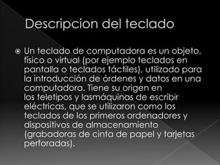    Un teclado de computadora es un objeto,
    físico o virtual (por ejemplo teclados en
    pantalla o teclados táctiles), utilizado para
    la introducción de órdenes y datos en una
    computadora. Tiene su origen en
    los teletipos y lasmáquinas de escribir
    eléctricas, que se utilizaron como los
    teclados de los primeros ordenadores y
    dispositivos de almacenamiento
    (grabadoras de cinta de papel y tarjetas
    perforadas).
 