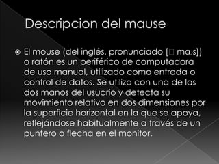    El mouse (del inglés, pronunciado [ˈma   ʊs])
    o ratón es un periférico de computadora
    de uso manual, utilizado como entrada o
    control de datos. Se utiliza con una de las
    dos manos del usuario y detecta su
    movimiento relativo en dos dimensiones por
    la superficie horizontal en la que se apoya,
    reflejándose habitualmente a través de un
    puntero o flecha en el monitor.
 