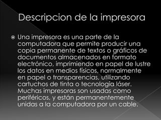    Una impresora es una parte de la
    computadora que permite producir una
    copia permanente de textos o gráficos de
    documentos almacenados en formato
    electrónico, imprimiendo en papel de lustre
    los datos en medios físicos, normalmente
    en papel o transparencias, utilizando
    cartuchos de tinta o tecnología láser.
    Muchas impresoras son usadas como
    periféricos, y están permanentemente
    unidas a la computadora por un cable.
 