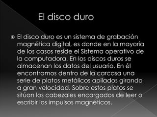    El disco duro es un sistema de grabación
    magnética digital, es donde en la mayoría
    de los casos reside el Sistema operativo de
    la computadora. En los discos duros se
    almacenan los datos del usuario. En él
    encontramos dentro de la carcasa una
    serie de platos metálicos apilados girando
    a gran velocidad. Sobre estos platos se
    sitúan los cabezales encargados de leer o
    escribir los impulsos magnéticos.
 