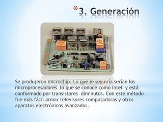 *




Se produjeron microchip. Lo que le seguiría serían los
microprocesadores lo que se conoce como Intel y está
conformado por transistores diminutos. Con este método
fue más fácil armar televisores computadoras y otros
aparatos electrónicos avanzados.
 
