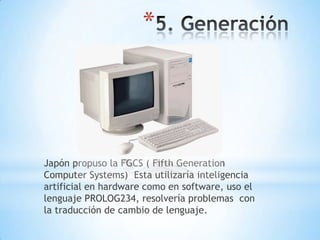 *




Japón propuso la FGCS ( Fifth Generation
Computer Systems) Esta utilizaría inteligencia
artificial en hardware como en software, uso el
lenguaje PROLOG234, resolvería problemas con
la traducción de cambio de lenguaje.
 