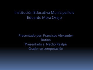 Institución Educativa Municipal luís
        Eduardo Mora Osejo



  Presentado por: Francisco Alexander
                Botina
      Presentado a: Nacho Realpe
        Grado :10 computación
 
