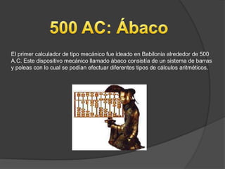 El primer calculador de tipo mecánico fue ideado en Babilonia alrededor de 500
A.C. Este dispositivo mecánico llamado ábaco consistía de un sistema de barras
y poleas con lo cual se podían efectuar diferentes tipos de cálculos aritméticos.
 