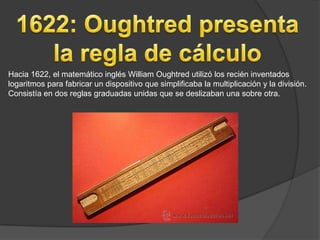 Hacia 1622, el matemático inglés William Oughtred utilizó los recién inventados
logaritmos para fabricar un dispositivo que simplificaba la multiplicación y la división.
Consistía en dos reglas graduadas unidas que se deslizaban una sobre otra.
 