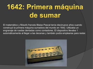 El matemático y filósofo francés Blaise Pascal tenía diecinueve años cuando
construyó la primera máquina sumadora del mundo en 1642. Utilizaba un
engranaje de ruedas dentadas como contadores. El dispositivo llevaba 1
automáticamente al llegar a las decenas y también podía emplearse para restar.
 
