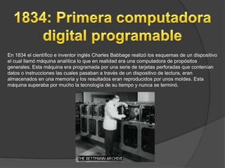En 1834 el científico e inventor inglés Charles Babbage realizó los esquemas de un dispositivo
el cual llamó máquina analítica lo que en realidad era una computadora de propósitos
generales. Esta máquina era programada por una serie de tarjetas perforadas que contenían
datos o instrucciones las cuales pasaban a través de un dispositivo de lectura, eran
almacenados en una memoria y los resultados eran reproducidos por unos moldes. Esta
máquina superaba por mucho la tecnología de su tiempo y nunca se terminó.
 
