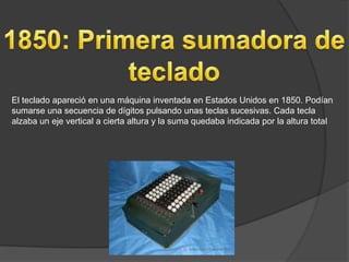 El teclado apareció en una máquina inventada en Estados Unidos en 1850. Podían
sumarse una secuencia de dígitos pulsando unas teclas sucesivas. Cada tecla
alzaba un eje vertical a cierta altura y la suma quedaba indicada por la altura total
 