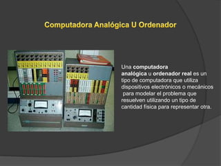 Una computadora
analógica u ordenador real es un
tipo de computadora que utiliza
dispositivos electrónicos o mecánicos
 para modelar el problema que
resuelven utilizando un tipo de
cantidad física para representar otra.
 