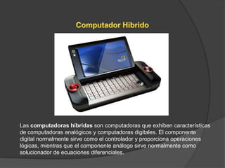 Las computadoras híbridas son computadoras que exhiben características
de computadoras analógicos y computadoras digitales. El componente
digital normalmente sirve como el controlador y proporciona operaciones
lógicas, mientras que el componente análogo sirve normalmente como
solucionador de ecuaciones diferenciales.
 