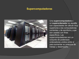 Una supercomputadora o
un superordenador es aquella
con capacidades de cálculo muy
superiores a las computadoras
corrientes y de escritorio y que
son usadas con fines
específicos. Las
supercomputadoras son un
conjunto de poderosos
ordenadores unidos entre sí
para aumentar su potencia de
trabajo y desempeño.
 