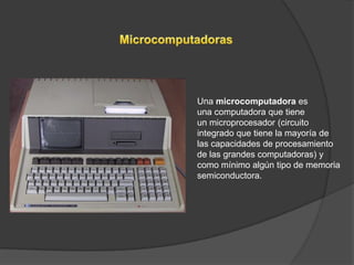 Una microcomputadora es
una computadora que tiene
un microprocesador (circuito
integrado que tiene la mayoría de
las capacidades de procesamiento
de las grandes computadoras) y
como mínimo algún tipo de memoria
semiconductora.
 