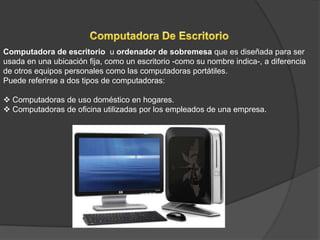 Computadora de escritorio u ordenador de sobremesa que es diseñada para ser
usada en una ubicación fija, como un escritorio -como su nombre indica-, a diferencia
de otros equipos personales como las computadoras portátiles.
Puede referirse a dos tipos de computadoras:

 Computadoras de uso doméstico en hogares.
 Computadoras de oficina utilizadas por los empleados de una empresa.
 