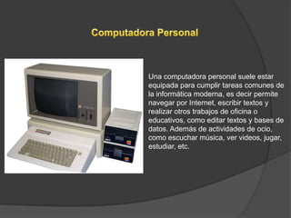 Una computadora personal suele estar
equipada para cumplir tareas comunes de
la informática moderna, es decir permite
navegar por Internet, escribir textos y
realizar otros trabajos de oficina o
educativos, como editar textos y bases de
datos. Además de actividades de ocio,
como escuchar música, ver videos, jugar,
estudiar, etc.
 