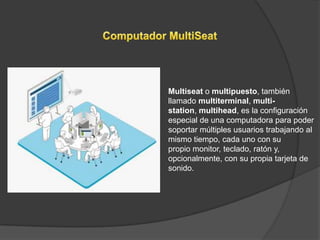 Multiseat o multipuesto, también
llamado multiterminal, multi-
station, multihead, es la configuración
especial de una computadora para poder
soportar múltiples usuarios trabajando al
mismo tiempo, cada uno con su
propio monitor, teclado, ratón y,
opcionalmente, con su propia tarjeta de
sonido.
 