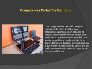 Una computadora portátil que pesa
normalmente entre 1 y 3 kg. Los
ordenadores portátiles son capaces de
realizar la mayor parte de las tareas que
realizan los ordenadores de escritorio, con
similar capacidad y con la ventaja de su
peso y tamaño reducidos; sumado también
a que tienen la capacidad de operar por un
período determinado sin estar conectadas
a una red eléctrica.
 