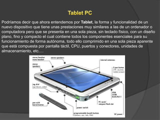 Podríamos decir que ahora entendemos por Tablet, la forma y funcionalidad de un
nuevo dispositivo que tiene unas prestaciones muy similares a las de un ordenador o
computadora pero que se presenta en una sola pieza, sin teclado físico, con un diseño
plano, fino y compacto el cual contiene todos los componentes esenciales para su
funcionamiento de forma autónoma, todo ello comprimido en una sola pieza aparente
que está compuesta por pantalla táctil, CPU, puertos y conectores, unidades de
almacenamiento, etc.…
 