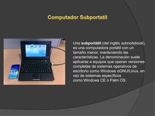 Una subportátil (del inglés subnotebook),
es una computadora portátil con un
tamaño menor, manteniendo las
características. La denominación suele
aplicarse a equipos que operan versiones
completas de sistemas operativos de
escritorio como Windows oGNU/Linux, en
vez de sistemas específicos
como Windows CE o Palm OS.
 