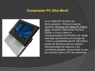 es un Tablet PC de factor de
forma pequeño. Ofrece el sistema
operativo Windows XP Tablet PC Edition
2005, Windows Vista Home Premium
Edition, o Linux y tiene un
microprocesador Intel Pentium de voltaje
ultra bajo que funciona en el rango de
1 GHz La portabilidad del PC Ultra Móvil
puede ser atractiva para los viajeros
internacionales de negocios y los
mochileros globales, aunque este no sea
tan cómodo como un PC de sobremesa.
 
