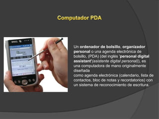 Un ordenador de bolsillo, organizador
personal o una agenda electrónica de
bolsillo, (PDA) (del inglés 'personal digital
assistant'(asistente digital personal)), es
una computadora de mano originalmente
diseñada
como agenda electrónica (calendario, lista de
contactos, bloc de notas y recordatorios) con
un sistema de reconocimiento de escritura.
 