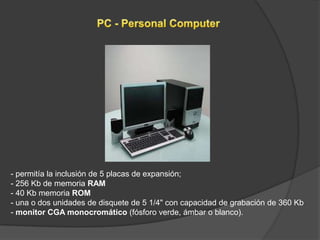 - permitía la inclusión de 5 placas de expansión;
- 256 Kb de memoria RAM
- 40 Kb memoria ROM
- una o dos unidades de disquete de 5 1/4" con capacidad de grabación de 360 Kb
- monitor CGA monocromático (fósforo verde, ámbar o blanco).
 