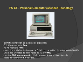 - permitía la inclusión de 8 placas de expansión;
- 512 Kb de memoria RAM
- 40 Kb memoria ROM
- una o dos unidades de disquete de 5 1/4" con capacidad de grabación de 360 Kb;
- una o dos unidades de disco rígido de 10 a 40 Mb;
- monitor CGA monocromático (fósforo verde, ámbar o blanco) o color;
Placas de expansión ISA de 8 bits.
 
