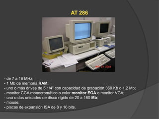 - de 7 a 16 MHz;
- 1 Mb de memoria RAM;
- uno o más drives de 5 1/4" con capacidad de grabación 360 Kb o 1.2 Mb;
- monitor CGA monocromático o color monitor EGA o monitor VGA;
- una o dos unidades de disco rígido de 20 a 160 Mb;
- mouse;
- placas de expansión ISA de 8 y 16 bits.
 