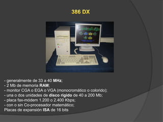 - generalmente de 33 a 40 MHz;
- 2 Mb de memoria RAM;
- monitor CGA o EGA o VGA (monocromático o colorido);
- una o dos unidades de disco rígido de 40 a 200 Mb;
- placa fax-módem 1.200 o 2.400 Kbps;
- con o sin Co-procesador matemático;
Placas de expansión ISA de 16 bits
 