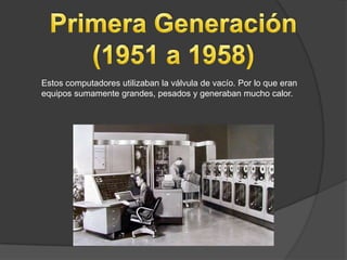 Estos computadores utilizaban la válvula de vacío. Por lo que eran
equipos sumamente grandes, pesados y generaban mucho calor.
 