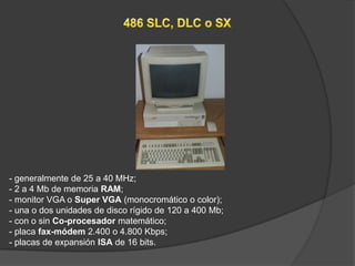 - generalmente de 25 a 40 MHz;
- 2 a 4 Mb de memoria RAM;
- monitor VGA o Super VGA (monocromático o color);
- una o dos unidades de disco rígido de 120 a 400 Mb;
- con o sin Co-procesador matemático;
- placa fax-módem 2.400 o 4.800 Kbps;
- placas de expansión ISA de 16 bits.
 