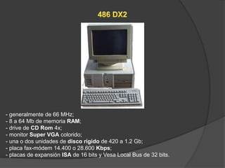 - generalmente de 66 MHz;
- 8 a 64 Mb de memoria RAM;
- drive de CD Rom 4x;
- monitor Super VGA colorido;
- una o dos unidades de disco rígido de 420 a 1.2 Gb;
- placa fax-módem 14.400 o 28.600 Kbps;
- placas de expansión ISA de 16 bits y Vesa Local Bus de 32 bits.
 