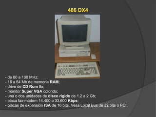 - de 80 a 100 MHz;
- 16 a 64 Mb de memoria RAM;
- drive de CD Rom 8x;
- monitor Super VGA colorido;
- una o dos unidades de disco rígido de 1.2 a 2 Gb;
- placa fax-módem 14.400 o 33.600 Kbps;
- placas de expansión ISA de 16 bits, Vesa Local Bus de 32 bits o PCI.
 