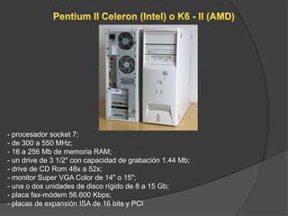 - procesador socket 7;
    - de 300 a 550 MHz;
    - 16 a 256 Mb de memoria RAM;
    - un drive de 3 1/2" con capacidad de grabación 1.44 Mb;
    - drive de CD Rom 48x a 52x;
    - monitor Super VGA Color de 14" o 15";
    - una o dos unidades de disco rígido de 8 a 15 Gb;
    - placa fax-módem 56.600 Kbps;
    - placas de expansión ISA de 16 bits y PCI
.
 