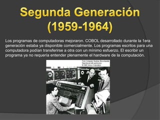 Los programas de computadoras mejoraron. COBOL desarrollado durante la 1era
generación estaba ya disponible comercialmente. Los programas escritos para una
computadora podían transferirse a otra con un mínimo esfuerzo. El escribir un
programa ya no requería entender plenamente el hardware de la computación.
 