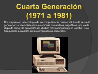Dos mejoras en la tecnología de las computadoras marcan el inicio de la cuarta
generación: el reemplazo de las memorias con núcleos magnéticos, por las de
chips de silicio y la colocación de Muchos más componentes en un Chip: Esto
hizo posible la creación de las computadoras personales.
 