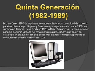 la creación en 1982 de la primera supercomputadora con capacidad de proceso
paralelo, diseñada por Seymouy Cray, quien ya experimentaba desde 1968 con
supercomputadoras, y que funda en 1976 la Cray Research Inc.; y el anuncio por
parte del gobierno japonés del proyecto “quinta generación”, que según se
estableció en el acuerdo con seis de las más grandes empresas japonesas de
computación, debería terminar en 1992.
 