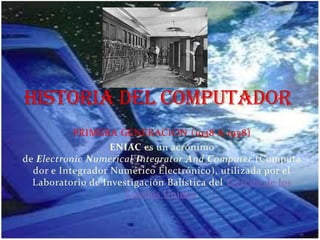 PRIMERA GENERACION (1938 A 1958)
ENIAC es un acrónimo
de Electronic Numerical Integrator And Computer (Computa
dor e Integrador Numérico Electrónico), utilizada por el
Laboratorio de Investigación Balística del Ejército de los
Estados Unidos.
 