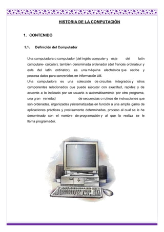 HISTORIA DE LA COMPUTACIÓN

1. CONTENIDO
1.1.

Definición del Computador

Una computadora o computador (del inglés compute...