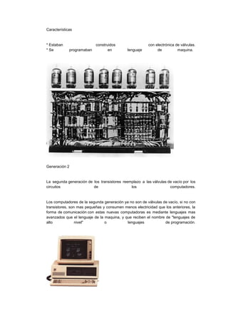 Características

* Estaban
* Se

programaban

construidos
en

lenguaje

con electrónica de válvulas.
de
maquina.

Generación 2

La segunda generación de los transistores reemplazo a las válvulas de vacío por los
circuitos
de
los
computadores.

Los computadores de la segunda generación ya no son de válvulas de vacío, si no con
transistores, son mas pequeñas y consumen menos electricidad que los anteriores, la
forma de comunicación con estas nuevas computadoras es mediante lenguajes mas
avanzados que el lenguaje de la maquina, y que reciben el nombre de "lenguajes de
alto
nivel"
o
lenguajes
de programación.

 